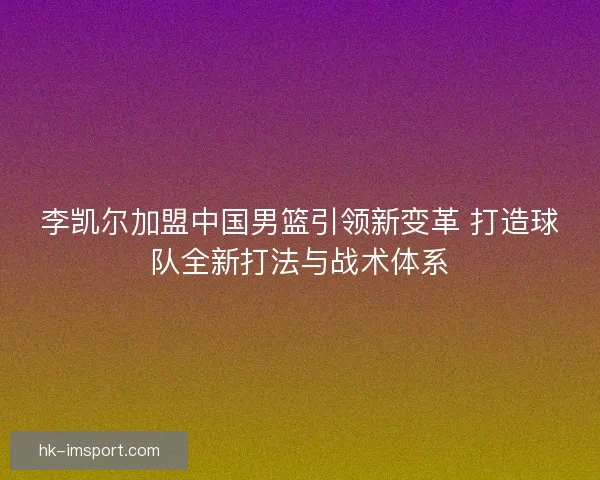 李凯尔加盟中国男篮引领新变革 打造球队全新打法与战术体系