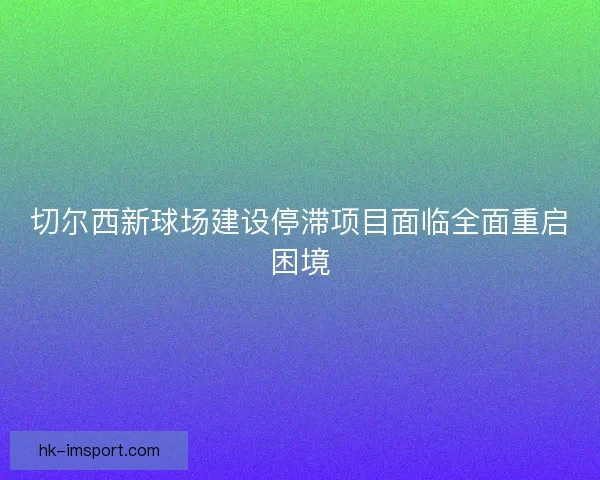 切尔西新球场建设停滞项目面临全面重启困境