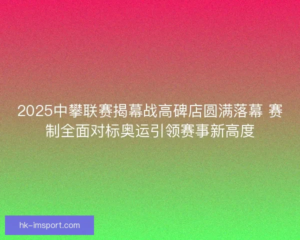 2025中攀联赛揭幕战高碑店圆满落幕 赛制全面对标奥运引领赛事新高度